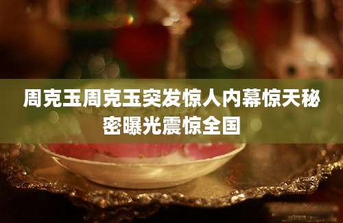 周克玉周克玉突发惊人内幕惊天秘密曝光震惊全国