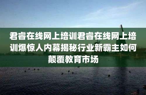 君睿在线网上培训君睿在线网上培训爆惊人内幕揭秘行业新霸主如何颠覆教育市场