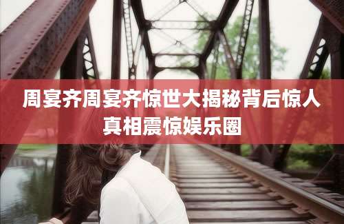 周宴齐周宴齐惊世大揭秘背后惊人真相震惊娱乐圈