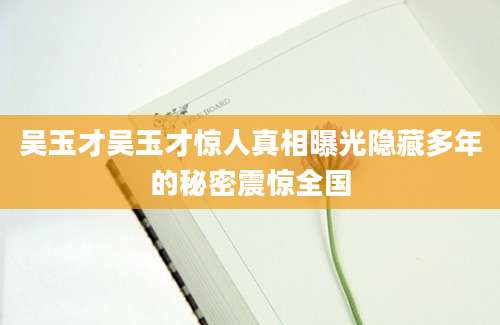 吴玉才吴玉才惊人真相曝光隐藏多年的秘密震惊全国