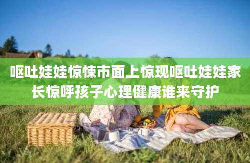 呕吐娃娃惊悚市面上惊现呕吐娃娃家长惊呼孩子心理健康谁来守护