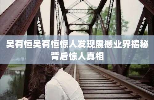 吴有恒吴有恒惊人发现震撼业界揭秘背后惊人真相