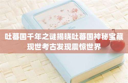 吐蕃国千年之谜揭晓吐蕃国神秘宝藏现世考古发现震惊世界