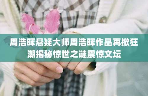 周浩晖悬疑大师周浩晖作品再掀狂潮揭秘惊世之谜震惊文坛