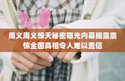 周义周义惊天秘密曝光内幕揭露震惊全国真相令人难以置信