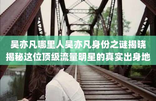 吴亦凡哪里人吴亦凡身份之谜揭晓揭秘这位顶级流量明星的真实出身地