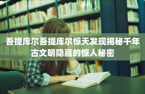 吾提库尔吾提库尔惊天发现揭秘千年古文明隐藏的惊人秘密