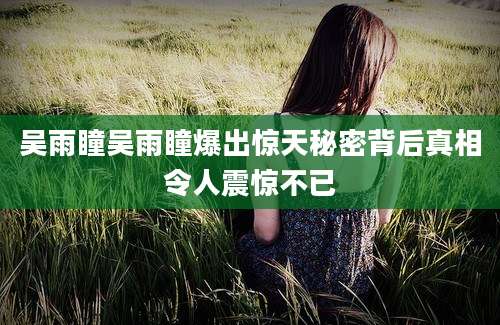 吴雨瞳吴雨瞳爆出惊天秘密背后真相令人震惊不已