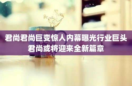 君尚君尚巨变惊人内幕曝光行业巨头君尚或将迎来全新篇章