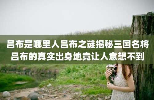 吕布是哪里人吕布之谜揭秘三国名将吕布的真实出身地竟让人意想不到
