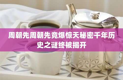 周朝先周朝先竟爆惊天秘密千年历史之谜终被揭开