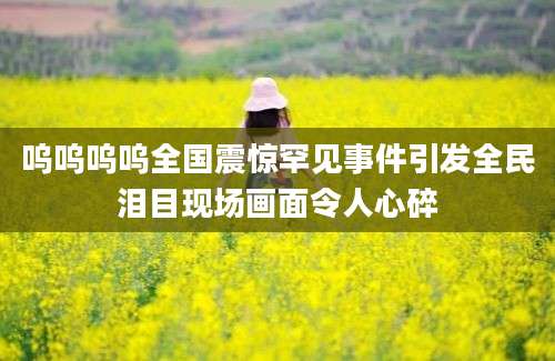呜呜呜呜全国震惊罕见事件引发全民泪目现场画面令人心碎