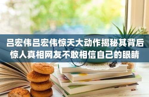 吕宏伟吕宏伟惊天大动作揭秘其背后惊人真相网友不敢相信自己的眼睛