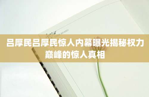 吕厚民吕厚民惊人内幕曝光揭秘权力巅峰的惊人真相