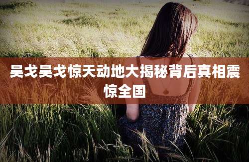 吴戈吴戈惊天动地大揭秘背后真相震惊全国