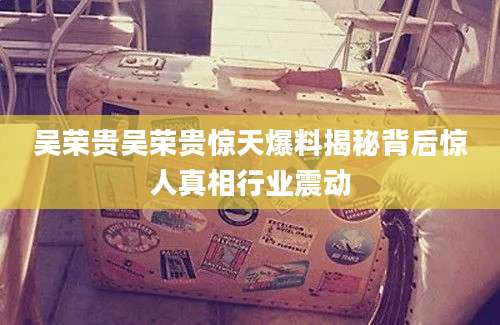 吴荣贵吴荣贵惊天爆料揭秘背后惊人真相行业震动