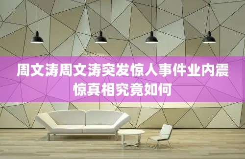 周文涛周文涛突发惊人事件业内震惊真相究竟如何