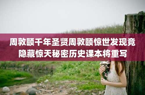 周敦颐千年圣贤周敦颐惊世发现竟隐藏惊天秘密历史课本将重写