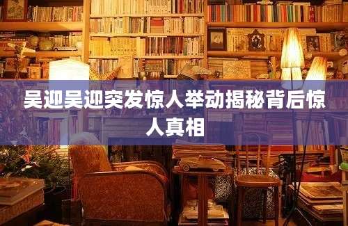 吴迎吴迎突发惊人举动揭秘背后惊人真相