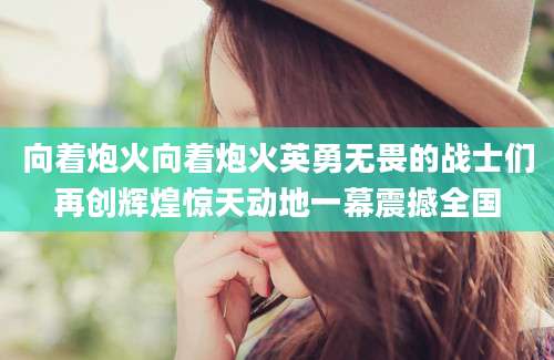 向着炮火向着炮火英勇无畏的战士们再创辉煌惊天动地一幕震撼全国