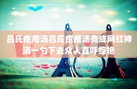 吕氏疙瘩汤吕氏疙瘩汤竟成网红神汤一勺下去众人直呼惊艳