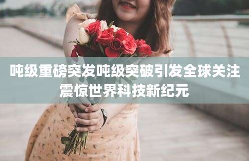 吨级重磅突发吨级突破引发全球关注震惊世界科技新纪元