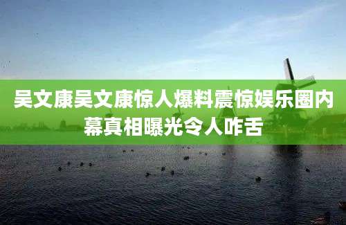 吴文康吴文康惊人爆料震惊娱乐圈内幕真相曝光令人咋舌