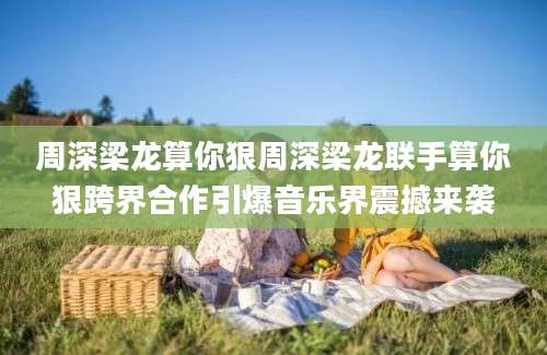 周深梁龙算你狠周深梁龙联手算你狠跨界合作引爆音乐界震撼来袭