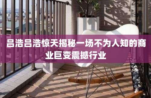 吕浩吕浩惊天揭秘一场不为人知的商业巨变震撼行业