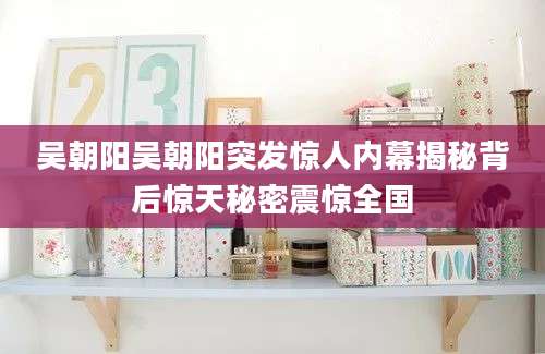 吴朝阳吴朝阳突发惊人内幕揭秘背后惊天秘密震惊全国
