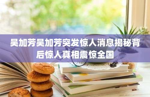 吴加芳吴加芳突发惊人消息揭秘背后惊人真相震惊全国