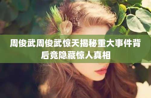 周俊武周俊武惊天揭秘重大事件背后竟隐藏惊人真相