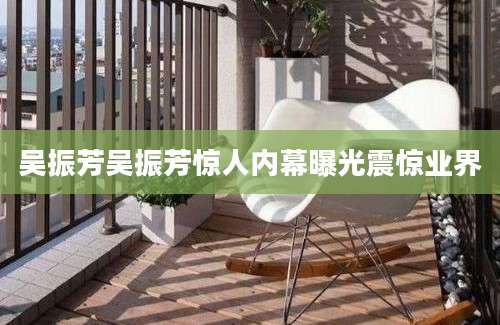 吴振芳吴振芳惊人内幕曝光震惊业界