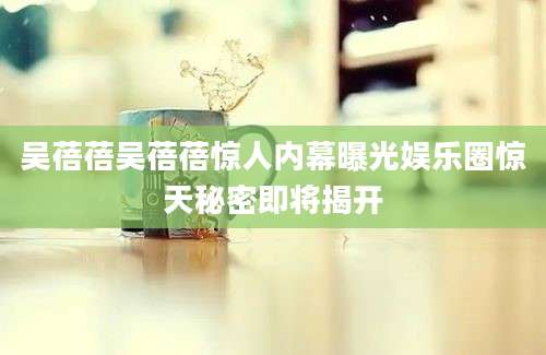 吴蓓蓓吴蓓蓓惊人内幕曝光娱乐圈惊天秘密即将揭开