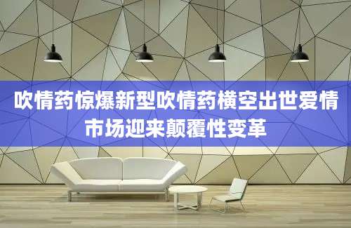 吹情药惊爆新型吹情药横空出世爱情市场迎来颠覆性变革