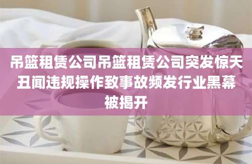 吊篮租赁公司吊篮租赁公司突发惊天丑闻违规操作致事故频发行业黑幕被揭开