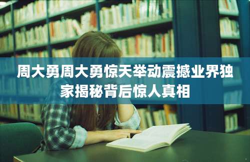周大勇周大勇惊天举动震撼业界独家揭秘背后惊人真相