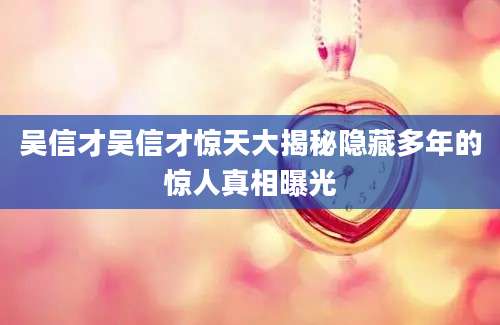 吴信才吴信才惊天大揭秘隐藏多年的惊人真相曝光