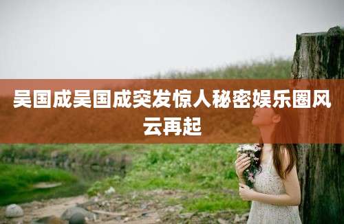 吴国成吴国成突发惊人秘密娱乐圈风云再起