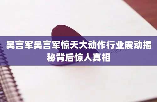 吴言军吴言军惊天大动作行业震动揭秘背后惊人真相