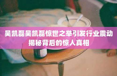 吴凯磊吴凯磊惊世之举引发行业震动揭秘背后的惊人真相
