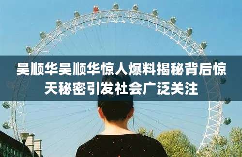 吴顺华吴顺华惊人爆料揭秘背后惊天秘密引发社会广泛关注