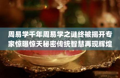 周易学千年周易学之谜终被揭开专家惊曝惊天秘密传统智慧再现辉煌