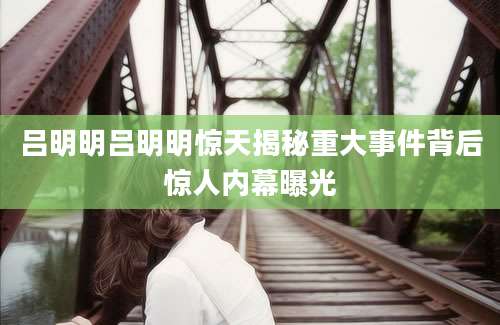 吕明明吕明明惊天揭秘重大事件背后惊人内幕曝光