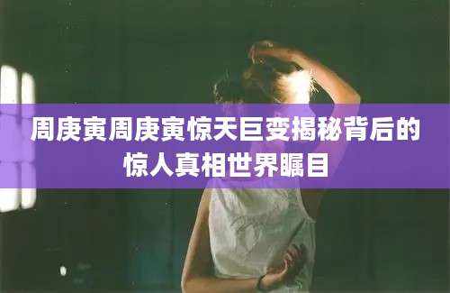 周庚寅周庚寅惊天巨变揭秘背后的惊人真相世界瞩目