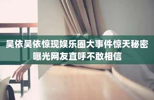 吴依吴依惊现娱乐圈大事件惊天秘密曝光网友直呼不敢相信