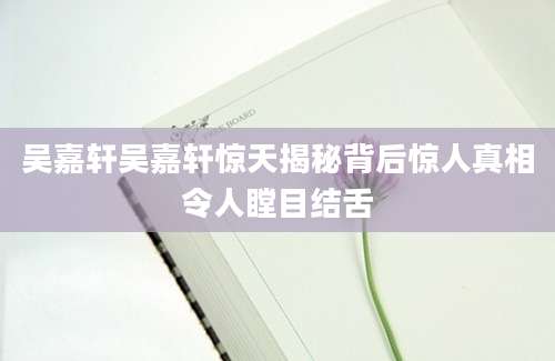 吴嘉轩吴嘉轩惊天揭秘背后惊人真相令人瞠目结舌