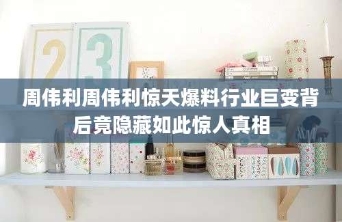 周伟利周伟利惊天爆料行业巨变背后竟隐藏如此惊人真相