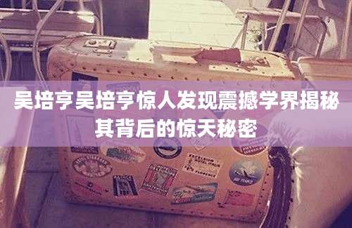 吴培亨吴培亨惊人发现震撼学界揭秘其背后的惊天秘密