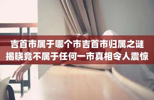 吉首市属于哪个市吉首市归属之谜揭晓竟不属于任何一市真相令人震惊